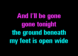And I'll be gone
gone tonight

the ground beneath
my feet is open wide