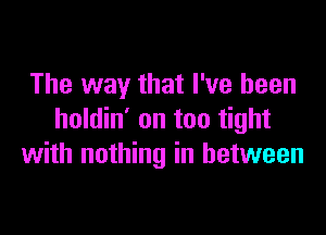 The way that I've been

holdin' on too tight
with nothing in between