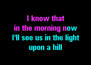 I know that
in the morning now

I'll see us in the light
upon a hill