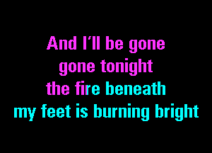 And I'll be gone
gone tonight

the fire beneath
my feet is burning bright