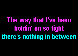 The way that I've been

holdin' on so tight
there's nothing in between