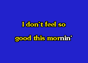 I don't feel so

good this mornin'