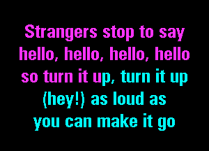 Strangers stop to say
heHo,heHo,heHo,heHo
so turn it up, turn it up
(hey!) as loud as
you can make it go