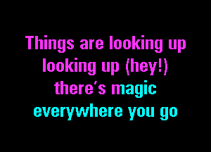 Things are looking up
looking up (hey!)

there's magic
everywhere you go