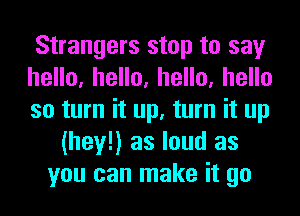 Strangers stop to say
heHo,heHo,heHo,heHo
so turn it up, turn it up
(hey!) as loud as
you can make it go