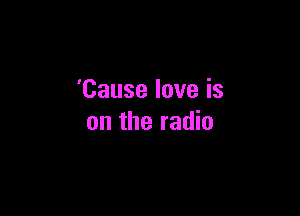 'Cause love is

on the radio