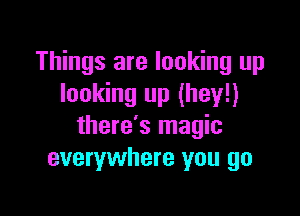 Things are looking up
looking up (hey!)

there's magic
everywhere you go