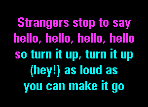 Strangers stop to say
heHo,heHo,heHo,heHo
so turn it up, turn it up
(hey!) as loud as
you can make it go