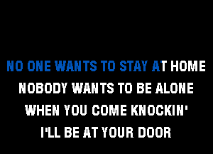 NO ONE WANTS TO STAY AT HOME
NOBODY WANTS TO BE ALONE
WHEN YOU COME KHOCKIH'
I'LL BE AT YOUR DOOR