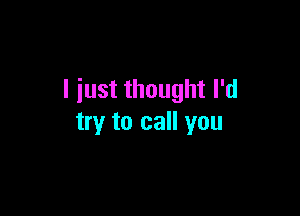 I iust thought I'd

try to call you
