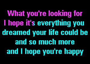 What you're looking for
I hope it's everything you
dreamed your life could he
and so much more
and I hope you're happy