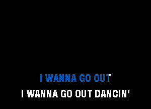 I WANNA GO OUT
I WANNA GO OUT DANCIH'