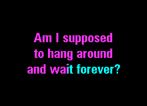 Am I supposed

to hang around
and wait forever?