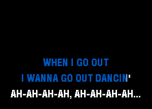 WHEN I GO OUT
I WANNA GO OUT DANCIH'
AH-AH-AH-AH, AH-AH-RH-AH...