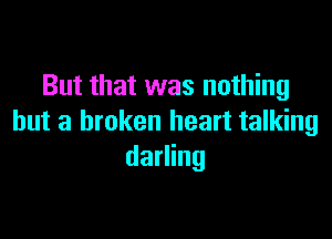 But that was nothing

but a broken heart talking
darling