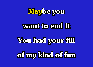 Maybe you
want to end it

You had your fill

of my kind of fun