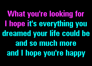 What you're looking for
I hope it's everything you
dreamed your life could he
and so much more
and I hope you're happy
