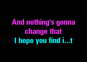 And nothing's gonna

change that
I hope you find i...t