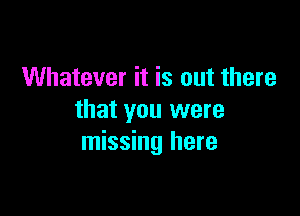 Whatever it is out there

that you were
missing here