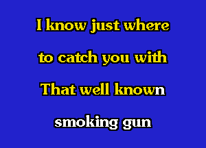 I know just where
to catch you with

That well known

smoking gun I