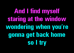 And I find myself
staring at the window
wondering when you're
gonna get back home
so I try