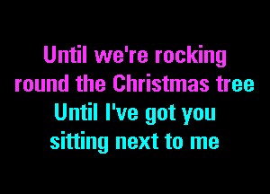 Until we're rocking
round the Christmas tree
Until I've got you
sitting next to me