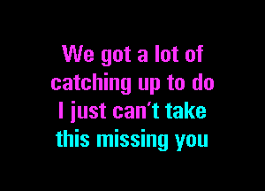 We got a lot of
catching up to do

I iust can't take
this missing you