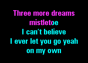 Three more dreams
mistletoe

I can't believe
I ever let you go yeah
on my own