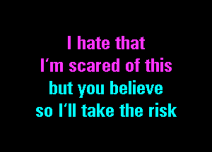 I hate that
I'm scared of this

but you believe
so I'll take the risk