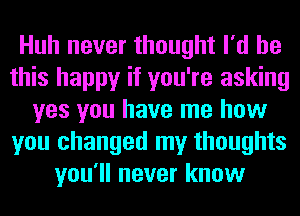 Huh never thought I'd be
this happy if you're asking
yes you have me how
you changed my thoughts
you'll never know