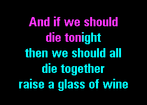 And if we should
die tonight

then we should all
die together
raise a glass of wine