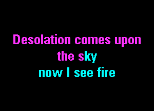 Desolation comes upon

the sky
now I see fire