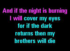 And if the night is burning
I will cover my eyes
for if the dark
returns then my
brothers will die