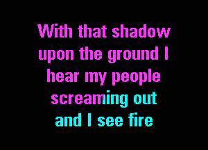 With that shadow
upon the ground I

hear my people
screaming out
and I see fire