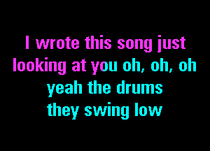 I wrote this song just
looking at you oh. oh, oh

yeah the drums
they swing low