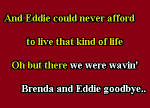And Eddie could never afford
to live that kind of life
Oh but there we were wavin'

Brenda and Eddie goodbye..