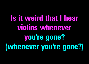 Is it weird that I hear
violins whenever

you're gone?
(whenever you're gone?)