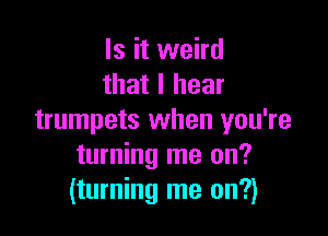 Is it weird
that I hear

trumpets when you're
turning me on?
(turning me on?)
