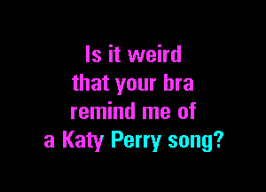 Is it weird
that your bra

remind me of
3 Katy Perry song?