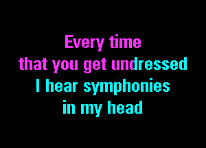 Every time
that you get undressed

I hear symphonies
in my head