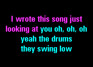 I wrote this song just
looking at you oh. oh, oh

yeah the drums
they swing low