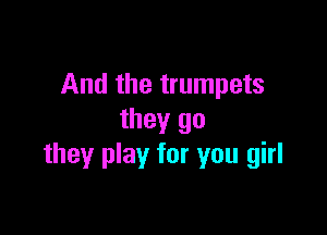 And the trumpets

they go
they play for you girl