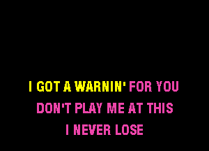 I GOT A WARHIH' FOR YOU
DON'T PLAY ME AT THIS
I NEVER LOSE