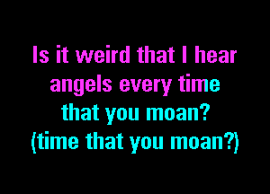 Is it weird that I hear
angels every time

that you moan?
(time that you moan?)