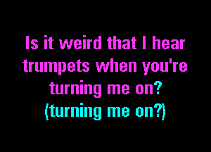 Is it weird that I hear
trumpets when you're

turning me on?
(turning me on?)