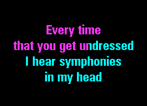 Every time
that you get undressed

I hear symphonies
in my head