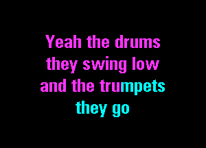 Yeah the drums
they swing low

and the trumpets
they go