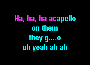 Ha, ha, ha acapello
on them

they g....o
oh yeah ah ah