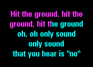 Hit the ground, hit the
ground, hit the ground
oh, oh only sound
only sound
that you hear is no