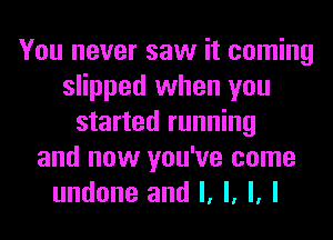 You never saw it coming
slipped when you
started running
and now you've come
undone and l, l, l, I